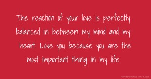 The reaction of your love is perfectly balanced in between my mind and my heart. Love you because you are the most important thing in my life.