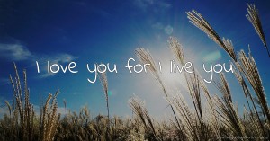I love you for I live you.