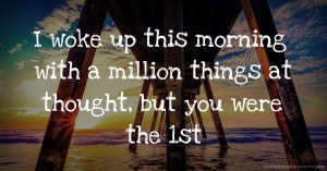 I woke up this morning with a million things at thought, but you were the 1st.