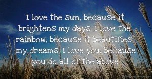 I love the sun, because it brightens my days. I love the rainbow, because it beautifies my dreams. I love you, because you do all of the above.