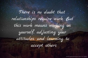 There is no doubt that relationships require work. But this work means working on yourself, adjusting your attitudes, and learning to accept others.