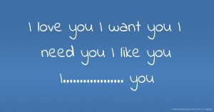 I love you I want you I need you I like you I.................. you