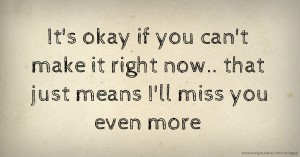 It's okay if you can't make it right now.. that just means I'll miss you even more