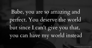 Babe, you are so amazing and perfect. You deserve the world but since I can't give you that, you can have my world instead.