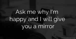 Ask me why I'm happy and I will give you a mirror