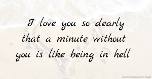 I love you so dearly that a minute without you is like being in hell.