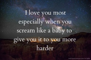 I love you most especially when you scream like a baby to give you it to you more harder.