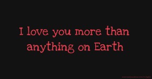 I love you more than anything on Earth