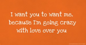 I want you to want me, because I'm going crazy with love over you.