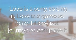 Love is a song so sing it. Love is a game so play it. Love is a journey so complete it.