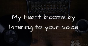 My heart blooms by listening to your voice.