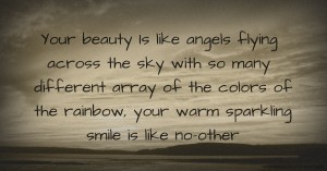 Your beauty Is like angels flying across the sky with so many different array of the colors of the rainbow, your warm sparkling smile is like no-other.