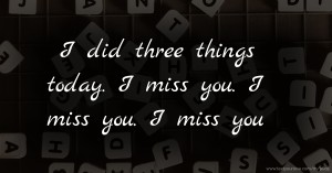 I did three things today. I miss you. I miss you. I miss you.