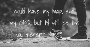 I would have my map, and my GPS, but I'd still be lost if you weren't mine.