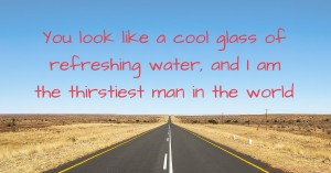 You look like a cool glass of refreshing water, and I am the thirstiest man in the world.