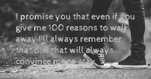I promise you that even if you give me 100 reasons to walk away I'll always remember that one that will always convince me to stay
