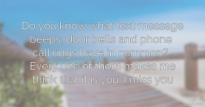 Do you know what text message beeps, door bells and phone call rings have in common? Every one of them makes me think that it is you. I miss you.