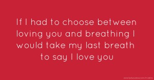 If I had to choose between loving you and breathing I would take my last breath to say I love you.