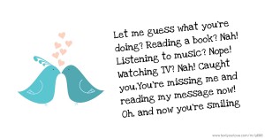 Let me guess what you're doing? Reading a book? Nah! Listening to music? Nope! Watching TV? Nah! Caught you,You're missing me and reading my message now! Oh, and now you're smiling.