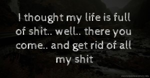 I thought my life is full of shit.. well.. there you come.. and get rid of all my shit.