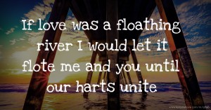 If love was a floathing river I would let it flote me and you until our harts unite.
