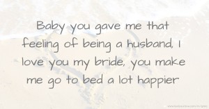 Baby you gave me that feeling of being a husband, I love you my bride, you make me go to bed a lot happier