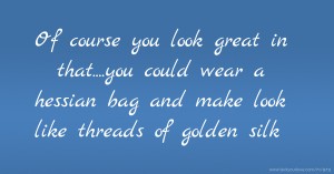 Of course you look great in that....you could wear a hessian bag and make look like threads of golden silk.