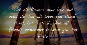 Not all flowers show love, but roses do. Not all trees can stand thirst, but cacti do. Not all friends remember to wish you, but I do.