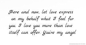 Here and now, let love express on my behalf what I feel for you. I love you more than love itself can offer. You're my angel.