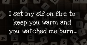 I set my slf on fire to keep you warm and you watched me burn...