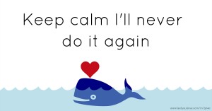 Keep calm I'll never do it again