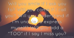 Will you smile if I ask you to? Will you come if I call you? Will you understand if I'm unable to express myself? Will you add a TOO if I say I miss you?