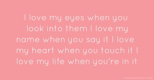 I love my eyes when you look into them I love my name when you say it I love my heart when you touch it I love my life when you're in it