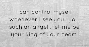I can control myself whenever I see you.. you such an angel . let me be your king of your heart.