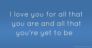 I love you for all that you are and all that you're yet to be.