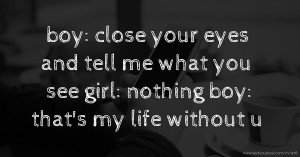 boy: close your eyes and tell me what you see  girl: nothing  boy: that's my life without u