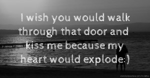 I wish you would walk through that door and kiss me because my heart would explode:)