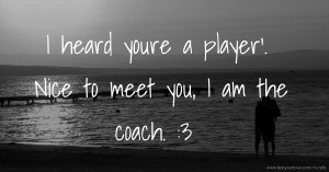 I heard youre a player'.  Nice to meet you,  I am the coach. :3