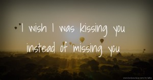 I wish I was kissing you instead of missing you