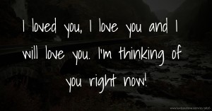 I loved you, I love you and I will love you. I'm thinking of you right now!