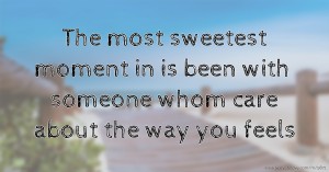 The most sweetest moment in is been with someone whom care about the way you feels.