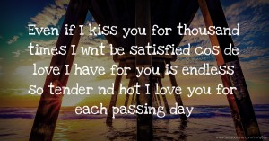 Even if I kiss you for thousand times I wnt be satisfied cos de love I have for you is endless so tender nd hot I love you for each passing day