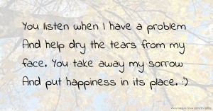 You listen when I have a problem  And help dry the tears from my face.  You take away my sorrow  And put happiness in its place.  :')