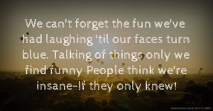 We can't forget the fun we've had laughing 'til our faces turn blue.  Talking of things only we find funny  People think we're insane-If they only knew!