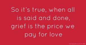 So it’s true, when all is said and done, grief is the price we pay for love.