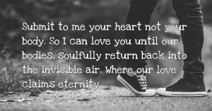 Submit to me your heart not your body. So I can love you until our bodies, soulfully return back into the invisible air. Where our love claims eternity.