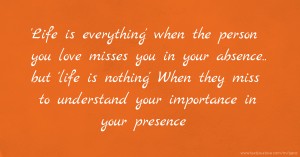 'Life is everything' when the person you love misses you in your absence.. but 'life is nothing' When they miss to understand your importance in your presence.