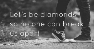 Let's be diamonds so no one can break us apart.