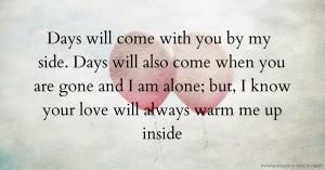 Days will come with you by my side. Days will also come when you are gone and I am alone; but, I know your love will always warm me up inside.