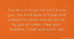 You do not know me but I know you. You hold eyes of hazel and a beautiful smile and as I brush by you at times. I feel your breathe. I melt and blush red.